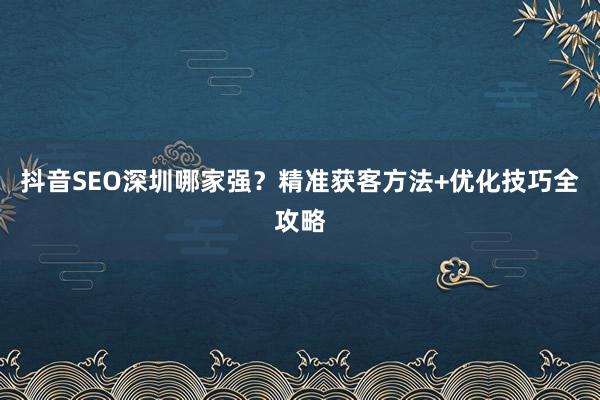 抖音SEO深圳哪家强？精准获客方法+优化技巧全攻略