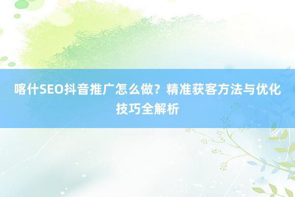 喀什SEO抖音推广怎么做？精准获客方法与优化技巧全解析