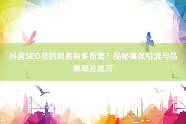 抖音SEO目的到底有多重要？揭秘高效引流与品牌曝光技巧