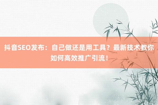 抖音SEO发布：自己做还是用工具？最新技术教你如何高效推广引流！