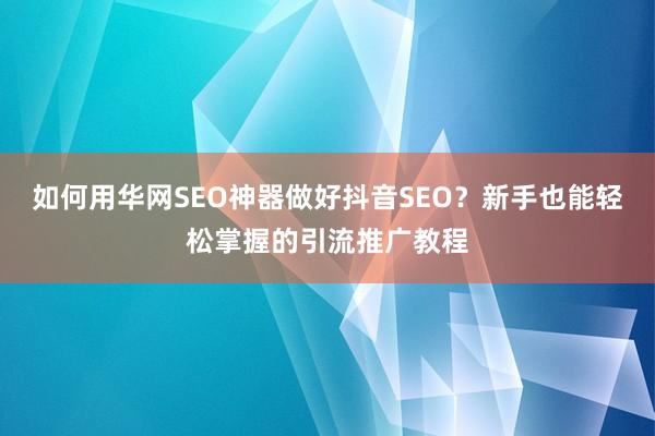 如何用华网SEO神器做好抖音SEO？新手也能轻松掌握的引流推广教程
