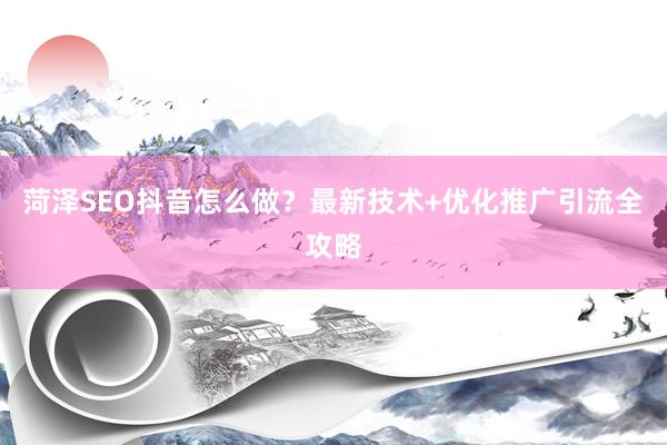 菏泽SEO抖音怎么做？最新技术+优化推广引流全攻略