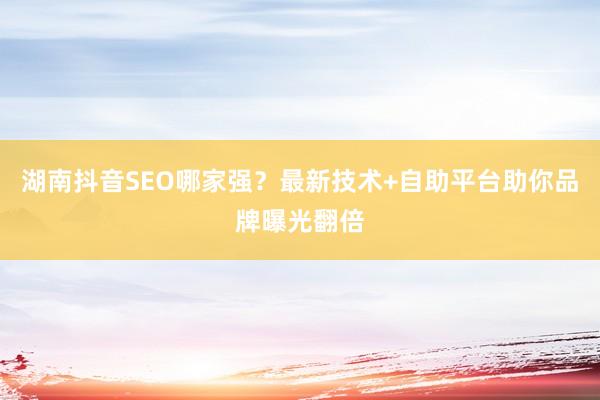 湖南抖音SEO哪家强？最新技术+自助平台助你品牌曝光翻倍