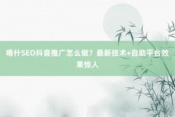喀什SEO抖音推广怎么做？最新技术+自助平台效果惊人