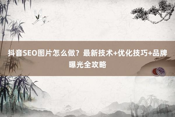 抖音SEO图片怎么做？最新技术+优化技巧+品牌曝光全攻略