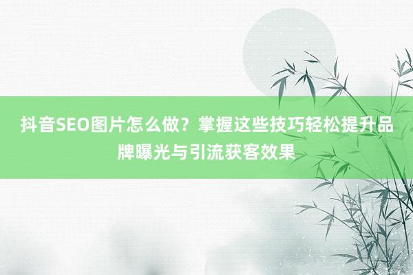 抖音SEO图片怎么做？掌握这些技巧轻松提升品牌曝光与引流获客效果