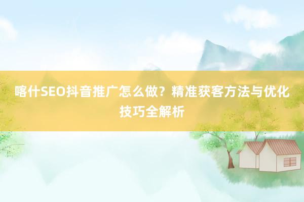 喀什SEO抖音推广怎么做？精准获客方法与优化技巧全解析