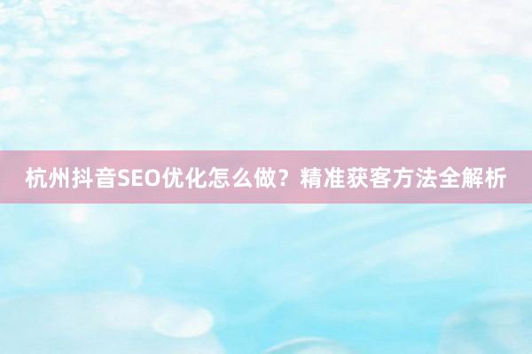 杭州抖音SEO优化怎么做？精准获客方法全解析