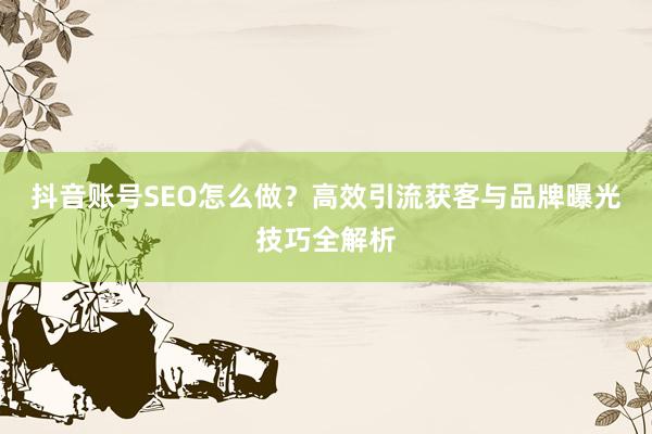 抖音账号SEO怎么做？高效引流获客与品牌曝光技巧全解析