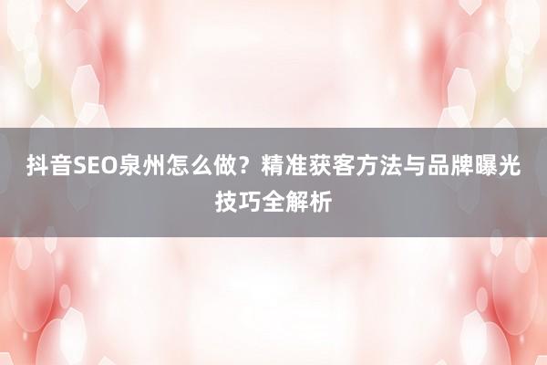 抖音SEO泉州怎么做？精准获客方法与品牌曝光技巧全解析