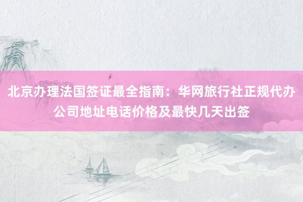 北京办理法国签证最全指南：华网旅行社正规代办公司地址电话价格及最快几天出签