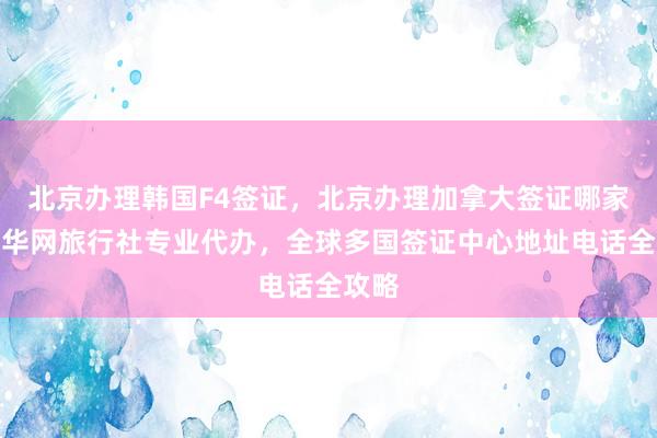 北京办理韩国F4签证，北京办理加拿大签证哪家好？华网旅行社专业代办，全球多国签证中心地址电话全攻略