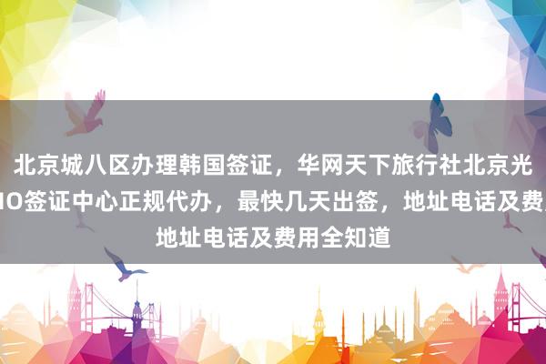 北京城八区办理韩国签证，华网天下旅行社北京光华路SOHO签证中心正规代办，最快几天出签，地址电话及费用全知道
