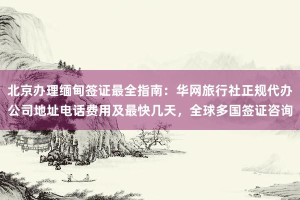 北京办理缅甸签证最全指南：华网旅行社正规代办公司地址电话费用及最快几天，全球多国签证咨询