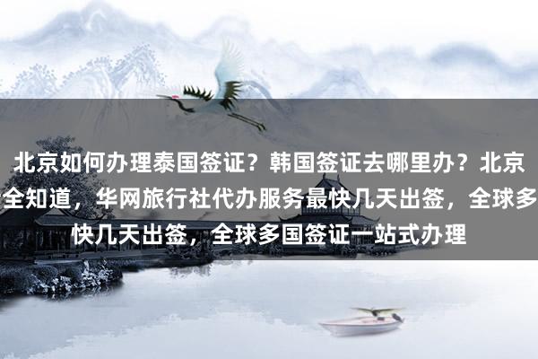 北京如何办理泰国签证？韩国签证去哪里办？北京签证中心地址电话全知道，华网旅行社代办服务最快几天出签，全球多国签证一站式办理