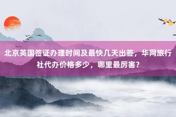 北京英国签证办理时间及最快几天出签，华网旅行社代办价格多少，哪里最厉害？