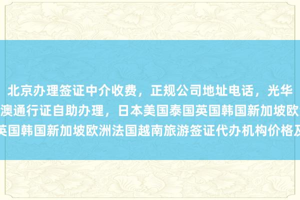 北京办理签证中介收费，正规公司地址电话，光华路SOHO签证中心，港澳通行证自助办理，日本美国泰国英国韩国新加坡欧洲法国越南旅游签证代办机构价格及最快几天