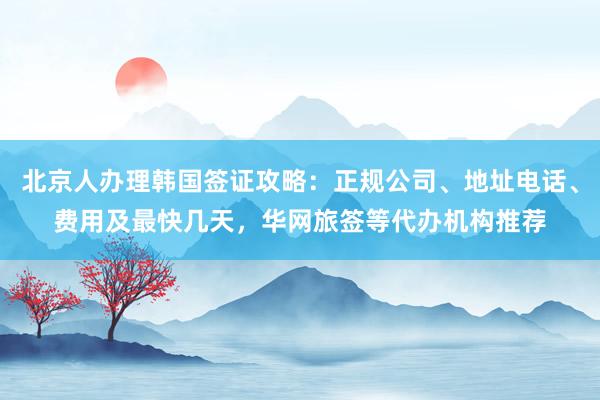 北京人办理韩国签证攻略：正规公司、地址电话、费用及最快几天，华网旅签等代办机构推荐