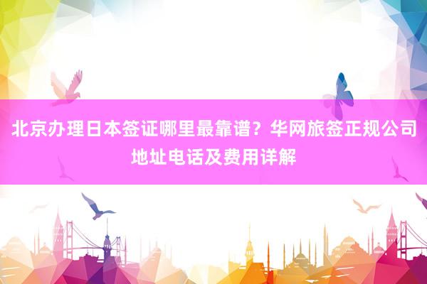 北京办理日本签证哪里最靠谱？华网旅签正规公司地址电话及费用详解
