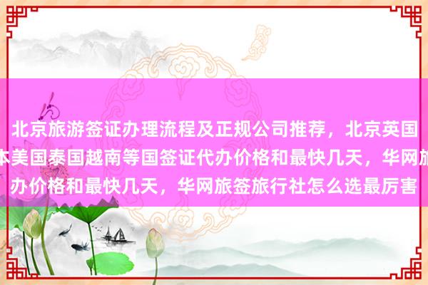 北京旅游签证办理流程及正规公司推荐，北京英国签证中心地址电话，日本美国泰国越南等国签证代办价格和最快几天，华网旅签旅行社怎么选最厉害
