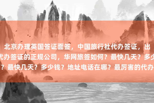 北京办理英国签证面签，中国旅行社代办签证，出国签证代办机构，北京代办签证的正规公司，华网旅签如何？最快几天？多少钱？地址电话在哪？最厉害的代办机构推荐