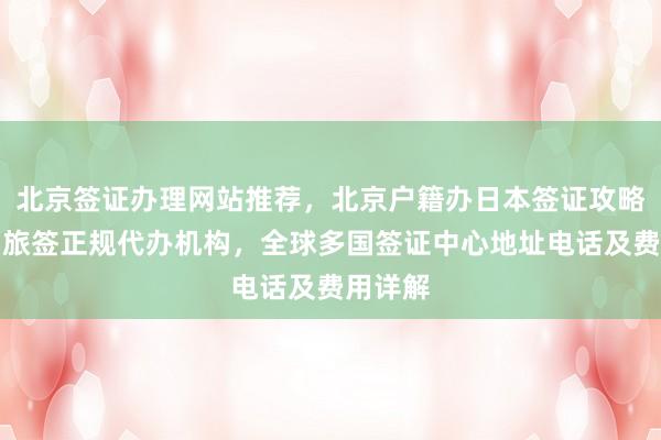 北京签证办理网站推荐，北京户籍办日本签证攻略，华网旅签正规代办机构，全球多国签证中心地址电话及费用详解